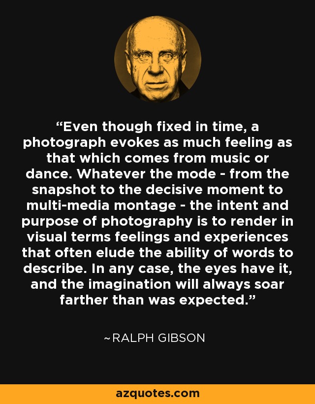 Even though fixed in time, a photograph evokes as much feeling as that which comes from music or dance. Whatever the mode - from the snapshot to the decisive moment to multi-media montage - the intent and purpose of photography is to render in visual terms feelings and experiences that often elude the ability of words to describe. In any case, the eyes have it, and the imagination will always soar farther than was expected. - Ralph Gibson