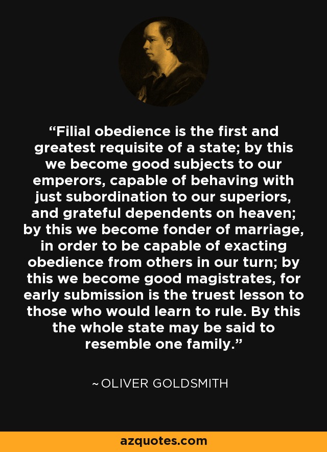 Filial obedience is the first and greatest requisite of a state; by this we become good subjects to our emperors, capable of behaving with just subordination to our superiors, and grateful dependents on heaven; by this we become fonder of marriage, in order to be capable of exacting obedience from others in our turn; by this we become good magistrates, for early submission is the truest lesson to those who would learn to rule. By this the whole state may be said to resemble one family. - Oliver Goldsmith