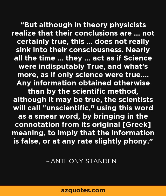But although in theory physicists realize that their conclusions are ... not certainly true, this ... does not really sink into their consciousness. Nearly all the time ... they ... act as if Science were indisputably True, and what's more, as if only science were true.... Any information obtained otherwise than by the scientific method, although it may be true, the scientists will call 