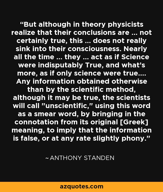 But although in theory physicists realize that their conclusions are ... not certainly true, this ... does not really sink into their consciousness. Nearly all the time ... they ... act as if Science were indisputably True, and what's more, as if only science were true.... Any information obtained otherwise than by the scientific method, although it may be true, the scientists will call 