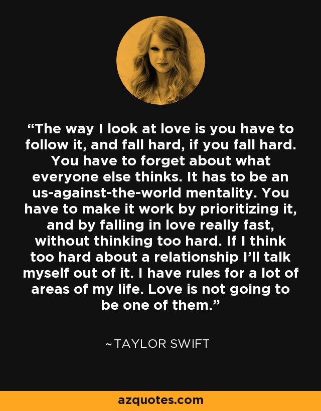 The way I look at love is you have to follow it, and fall hard, if you fall hard. You have to forget about what everyone else thinks. It has to be an us-against-the-world mentality. You have to make it work by prioritizing it, and by falling in love really fast, without thinking too hard. If I think too hard about a relationship I'll talk myself out of it. I have rules for a lot of areas of my life. Love is not going to be one of them. - Taylor Swift