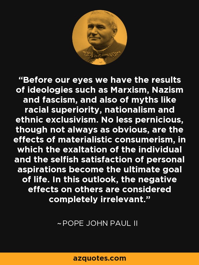 Before our eyes we have the results of ideologies such as Marxism, Nazism and fascism, and also of myths like racial superiority, nationalism and ethnic exclusivism. No less pernicious, though not always as obvious, are the effects of materialistic consumerism, in which the exaltation of the individual and the selfish satisfaction of personal aspirations become the ultimate goal of life. In this outlook, the negative effects on others are considered completely irrelevant. - Pope John Paul II