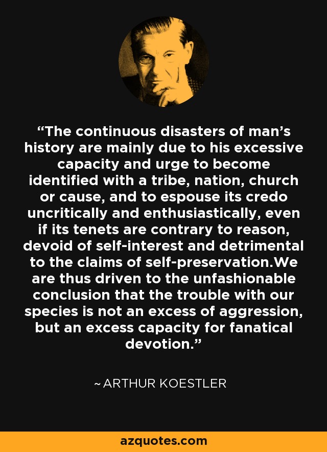 The continuous disasters of man's history are mainly due to his excessive capacity and urge to become identified with a tribe, nation, church or cause, and to espouse its credo uncritically and enthusiastically, even if its tenets are contrary to reason, devoid of self-interest and detrimental to the claims of self-preservation.We are thus driven to the unfashionable conclusion that the trouble with our species is not an excess of aggression, but an excess capacity for fanatical devotion. - Arthur Koestler