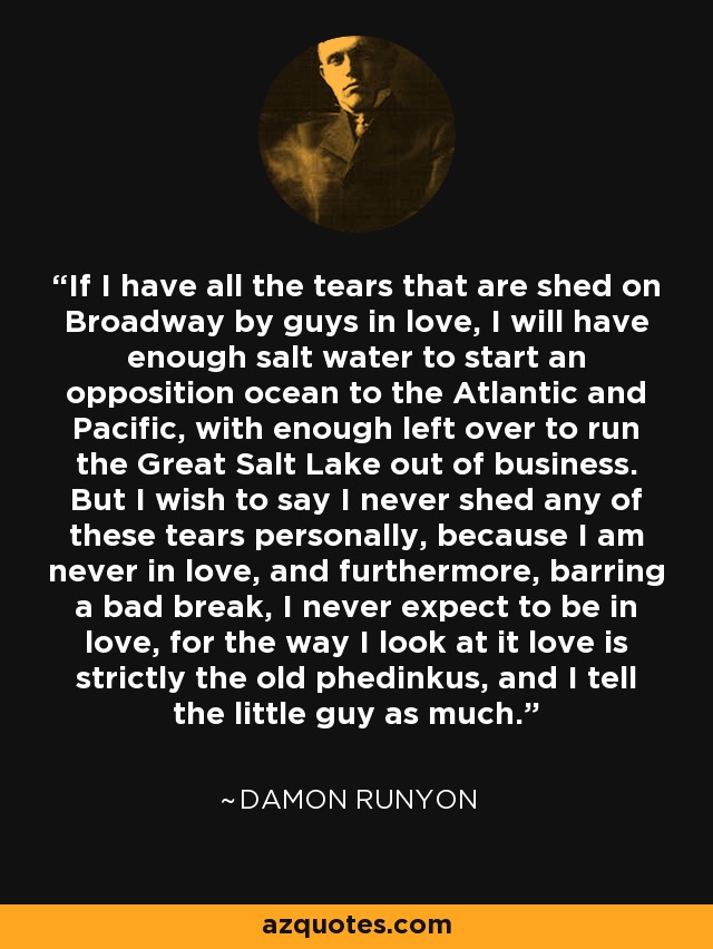 If I have all the tears that are shed on Broadway by guys in love, I will have enough salt water to start an opposition ocean to the Atlantic and Pacific, with enough left over to run the Great Salt Lake out of business. But I wish to say I never shed any of these tears personally, because I am never in love, and furthermore, barring a bad break, I never expect to be in love, for the way I look at it love is strictly the old phedinkus, and I tell the little guy as much. - Damon Runyon