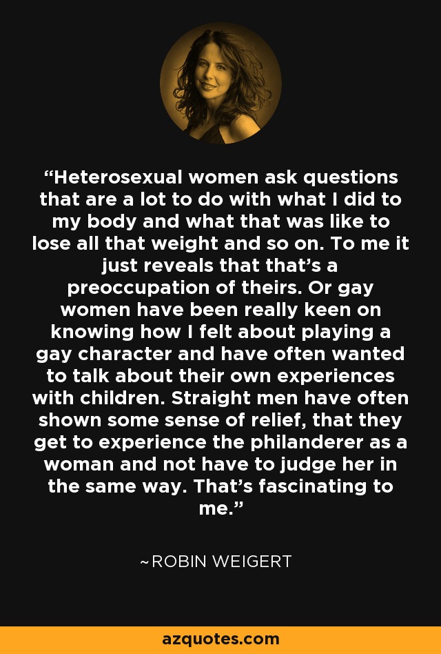 Heterosexual women ask questions that are a lot to do with what I did to my body and what that was like to lose all that weight and so on. To me it just reveals that that's a preoccupation of theirs. Or gay women have been really keen on knowing how I felt about playing a gay character and have often wanted to talk about their own experiences with children. Straight men have often shown some sense of relief, that they get to experience the philanderer as a woman and not have to judge her in the same way. That's fascinating to me. - Robin Weigert