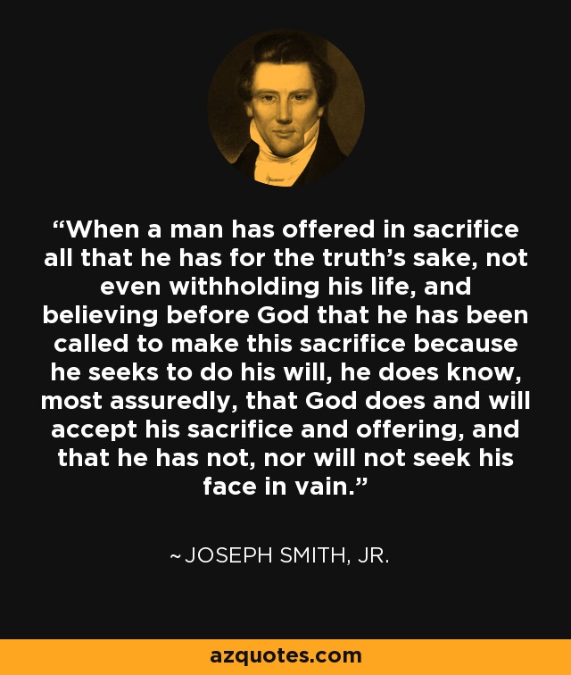 When a man has offered in sacrifice all that he has for the truth’s sake, not even withholding his life, and believing before God that he has been called to make this sacrifice because he seeks to do his will, he does know, most assuredly, that God does and will accept his sacrifice and offering, and that he has not, nor will not seek his face in vain. - Joseph Smith, Jr.