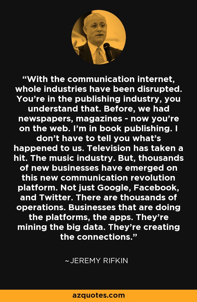 With the communication internet, whole industries have been disrupted. You're in the publishing industry, you understand that. Before, we had newspapers, magazines - now you're on the web. I'm in book publishing. I don't have to tell you what's happened to us. Television has taken a hit. The music industry. But, thousands of new businesses have emerged on this new communication revolution platform. Not just Google, Facebook, and Twitter. There are thousands of operations. Businesses that are doing the platforms, the apps. They're mining the big data. They're creating the connections. - Jeremy Rifkin