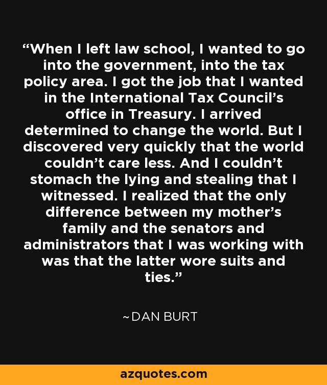 When I left law school, I wanted to go into the government, into the tax policy area. I got the job that I wanted in the International Tax Council's office in Treasury. I arrived determined to change the world. But I discovered very quickly that the world couldn't care less. And I couldn't stomach the lying and stealing that I witnessed. I realized that the only difference between my mother's family and the senators and administrators that I was working with was that the latter wore suits and ties. - Dan Burt