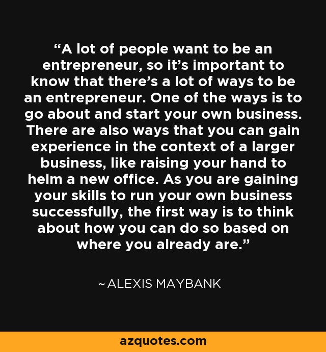 A lot of people want to be an entrepreneur, so it's important to know that there's a lot of ways to be an entrepreneur. One of the ways is to go about and start your own business. There are also ways that you can gain experience in the context of a larger business, like raising your hand to helm a new office. As you are gaining your skills to run your own business successfully, the first way is to think about how you can do so based on where you already are. - Alexis Maybank