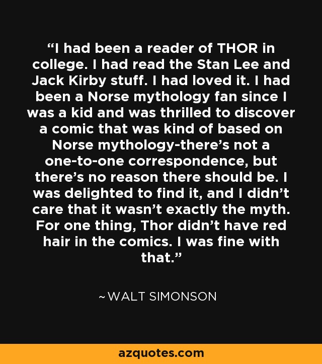 I had been a reader of THOR in college. I had read the Stan Lee and Jack Kirby stuff. I had loved it. I had been a Norse mythology fan since I was a kid and was thrilled to discover a comic that was kind of based on Norse mythology-there's not a one-to-one correspondence, but there's no reason there should be. I was delighted to find it, and I didn't care that it wasn't exactly the myth. For one thing, Thor didn't have red hair in the comics. I was fine with that. - Walt Simonson