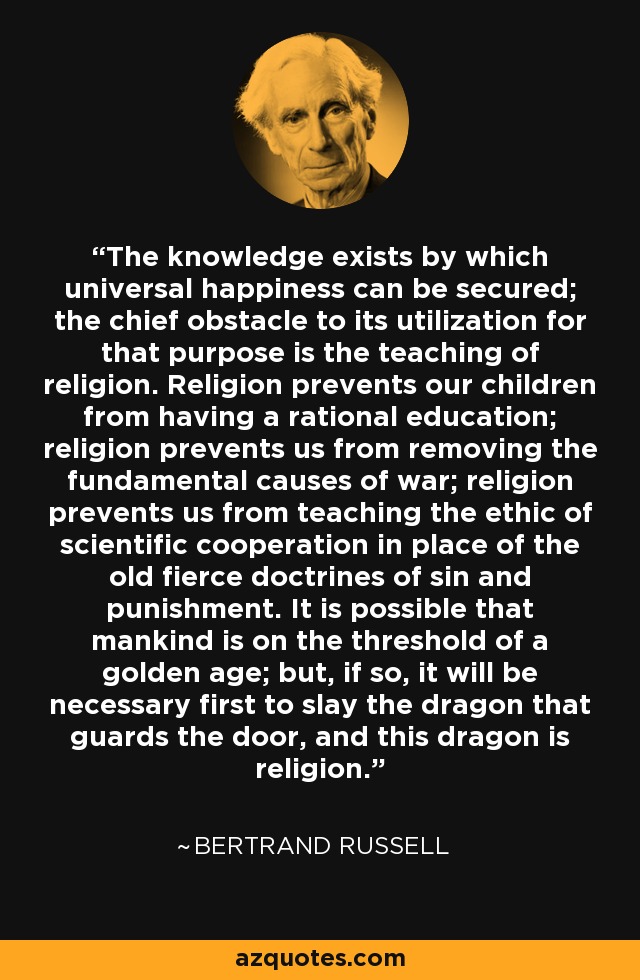The knowledge exists by which universal happiness can be secured; the chief obstacle to its utilization for that purpose is the teaching of religion. Religion prevents our children from having a rational education; religion prevents us from removing the fundamental causes of war; religion prevents us from teaching the ethic of scientific cooperation in place of the old fierce doctrines of sin and punishment. It is possible that mankind is on the threshold of a golden age; but, if so, it will be necessary first to slay the dragon that guards the door, and this dragon is religion. - Bertrand Russell