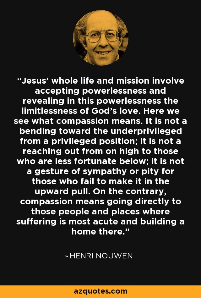 Jesus' whole life and mission involve accepting powerlessness and revealing in this powerlessness the limitlessness of God's love. Here we see what compassion means. It is not a bending toward the underprivileged from a privileged position; it is not a reaching out from on high to those who are less fortunate below; it is not a gesture of sympathy or pity for those who fail to make it in the upward pull. On the contrary, compassion means going directly to those people and places where suffering is most acute and building a home there. - Henri Nouwen