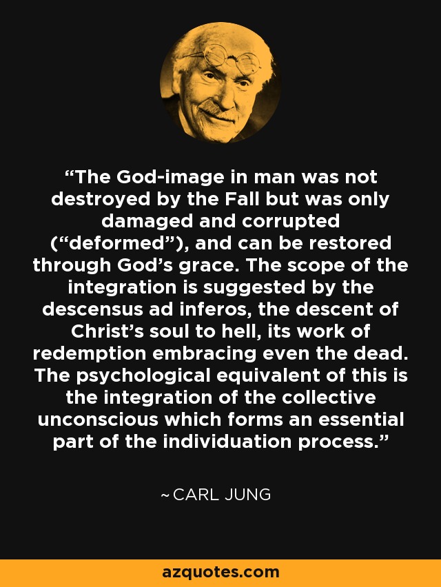 The God-image in man was not destroyed by the Fall but was only damaged and corrupted (“deformed”), and can be restored through God's grace. The scope of the integration is suggested by the descensus ad inferos, the descent of Christ's soul to hell, its work of redemption embracing even the dead. The psychological equivalent of this is the integration of the collective unconscious which forms an essential part of the individuation process. - Carl Jung