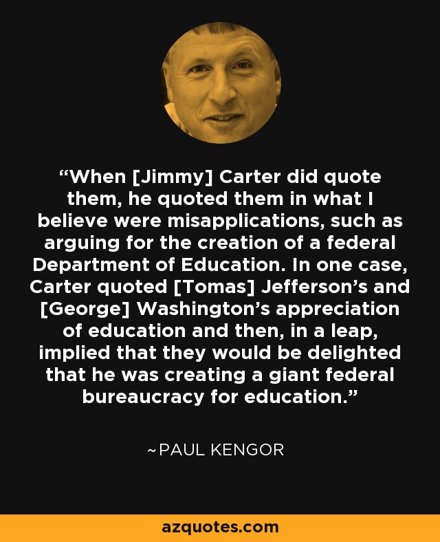 When [Jimmy] Carter did quote them, he quoted them in what I believe were misapplications, such as arguing for the creation of a federal Department of Education. In one case, Carter quoted [Tomas] Jefferson's and [George] Washington's appreciation of education and then, in a leap, implied that they would be delighted that he was creating a giant federal bureaucracy for education. - Paul Kengor