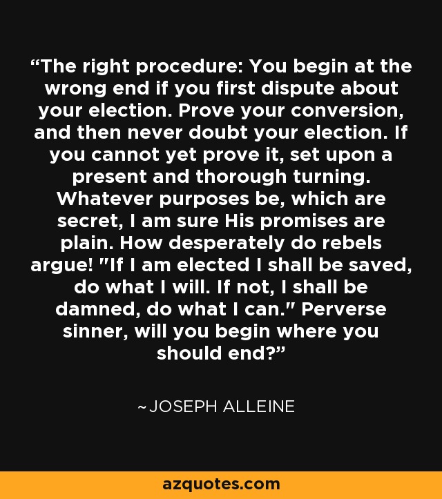 The right procedure: You begin at the wrong end if you first dispute about your election. Prove your conversion, and then never doubt your election. If you cannot yet prove it, set upon a present and thorough turning. Whatever purposes be, which are secret, I am sure His promises are plain. How desperately do rebels argue! 
