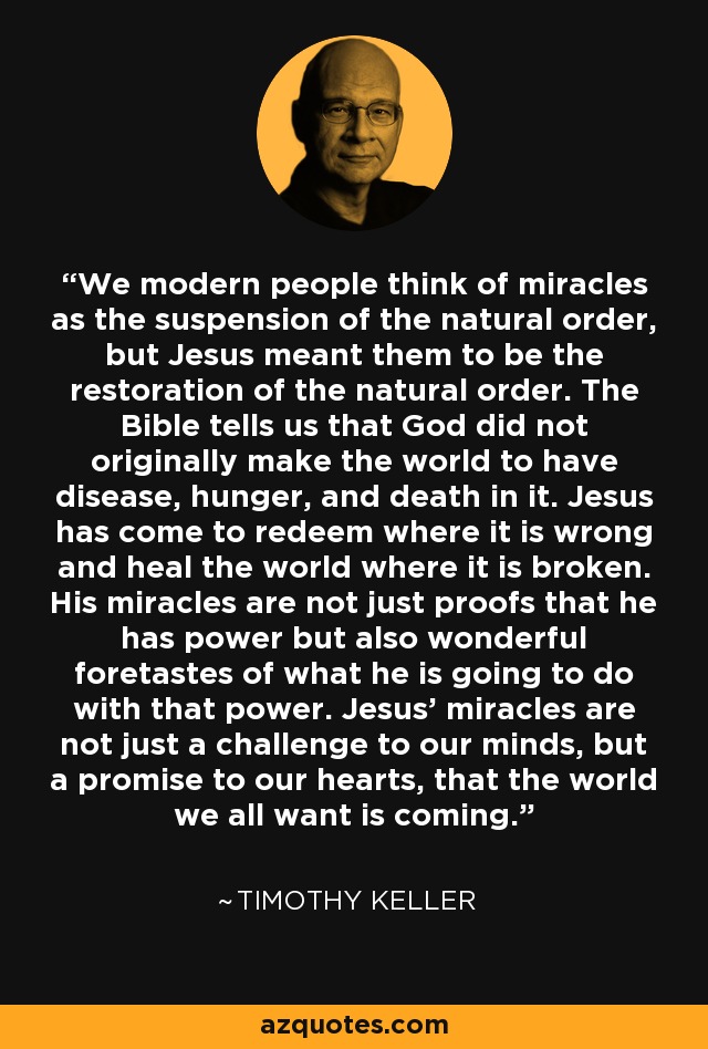 We modern people think of miracles as the suspension of the natural order, but Jesus meant them to be the restoration of the natural order. The Bible tells us that God did not originally make the world to have disease, hunger, and death in it. Jesus has come to redeem where it is wrong and heal the world where it is broken. His miracles are not just proofs that he has power but also wonderful foretastes of what he is going to do with that power. Jesus' miracles are not just a challenge to our minds, but a promise to our hearts, that the world we all want is coming. - Timothy Keller
