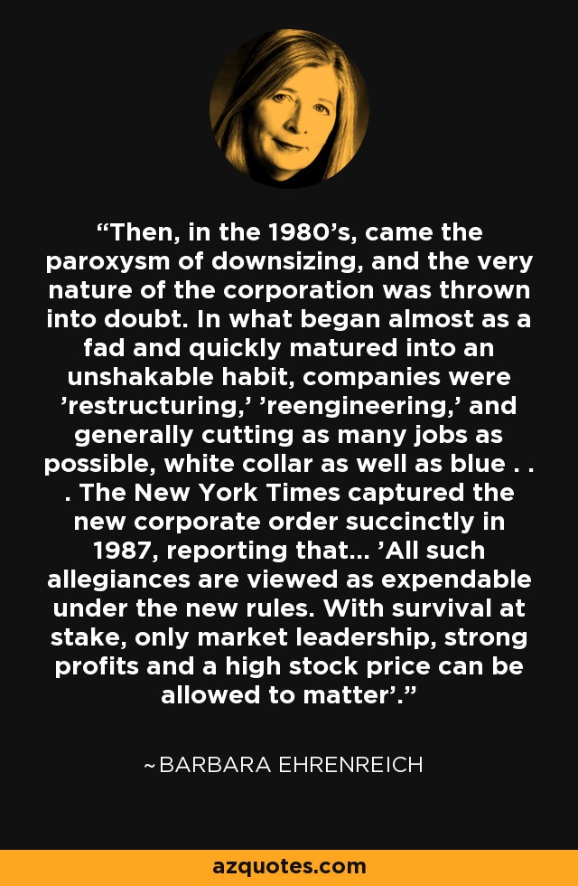 Then, in the 1980's, came the paroxysm of downsizing, and the very nature of the corporation was thrown into doubt. In what began almost as a fad and quickly matured into an unshakable habit, companies were 'restructuring,' 'reengineering,' and generally cutting as many jobs as possible, white collar as well as blue . . . The New York Times captured the new corporate order succinctly in 1987, reporting that... 'All such allegiances are viewed as expendable under the new rules. With survival at stake, only market leadership, strong profits and a high stock price can be allowed to matter'. - Barbara Ehrenreich