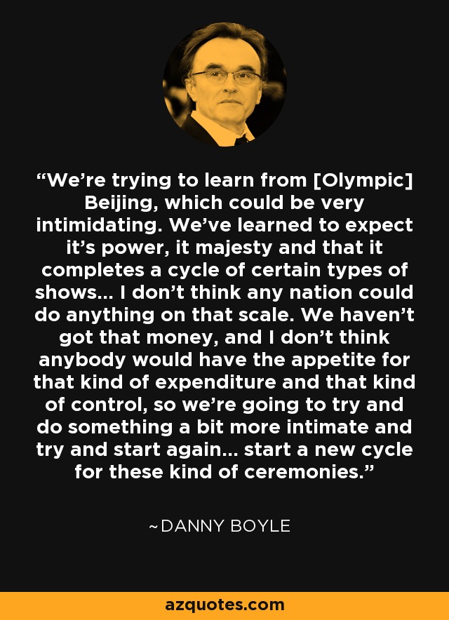 We're trying to learn from [Olympic] Beijing, which could be very intimidating. We've learned to expect it's power, it majesty and that it completes a cycle of certain types of shows... I don't think any nation could do anything on that scale. We haven't got that money, and I don't think anybody would have the appetite for that kind of expenditure and that kind of control, so we're going to try and do something a bit more intimate and try and start again... start a new cycle for these kind of ceremonies. - Danny Boyle