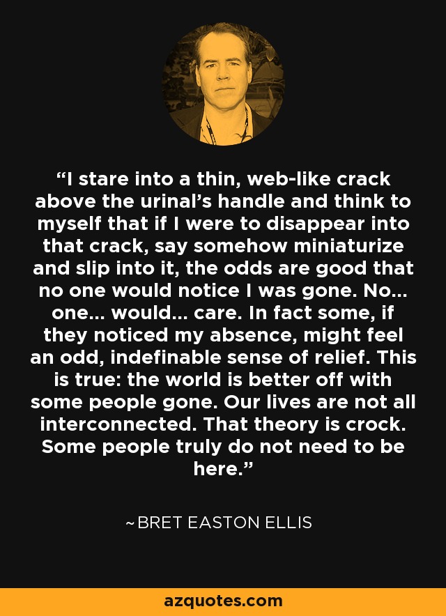 I stare into a thin, web-like crack above the urinal's handle and think to myself that if I were to disappear into that crack, say somehow miniaturize and slip into it, the odds are good that no one would notice I was gone. No... one... would... care. In fact some, if they noticed my absence, might feel an odd, indefinable sense of relief. This is true: the world is better off with some people gone. Our lives are not all interconnected. That theory is crock. Some people truly do not need to be here. - Bret Easton Ellis