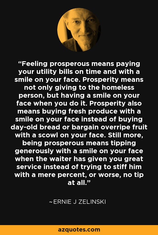 Feeling prosperous means paying your utility bills on time and with a smile on your face. Prosperity means not only giving to the homeless person, but having a smile on your face when you do it. Prosperity also means buying fresh produce with a smile on your face instead of buying day-old bread or bargain overripe fruit with a scowl on your face. Still more, being prosperous means tipping generously with a smile on your face when the waiter has given you great service instead of trying to stiff him with a mere percent, or worse, no tip at all. - Ernie J Zelinski