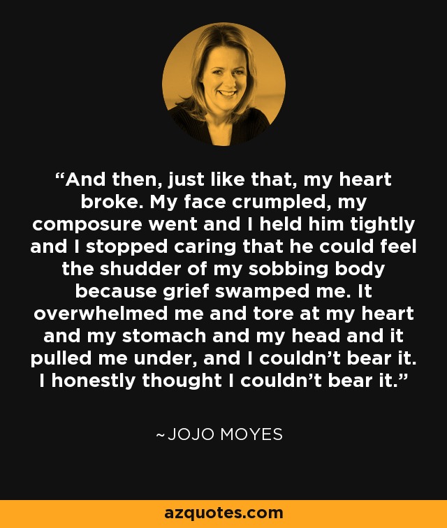 And then, just like that, my heart broke. My face crumpled, my composure went and I held him tightly and I stopped caring that he could feel the shudder of my sobbing body because grief swamped me. It overwhelmed me and tore at my heart and my stomach and my head and it pulled me under, and I couldn’t bear it. I honestly thought I couldn’t bear it. - Jojo Moyes