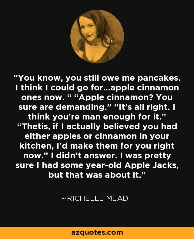 You know, you still owe me pancakes. I think I could go for…apple cinnamon ones now. “ “Apple cinnamon? You sure are demanding.” “It’s all right. I think you’re man enough for it.” “Thetis, if I actually believed you had either apples or cinnamon in your kitchen, I’d make them for you right now.” I didn’t answer. I was pretty sure I had some year-old Apple Jacks, but that was about it. - Richelle Mead