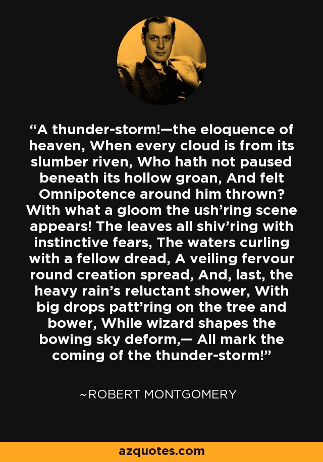 A thunder-storm!—the eloquence of heaven, When every cloud is from its slumber riven, Who hath not paused beneath its hollow groan, And felt Omnipotence around him thrown? With what a gloom the ush’ring scene appears! The leaves all shiv’ring with instinctive fears, The waters curling with a fellow dread, A veiling fervour round creation spread, And, last, the heavy rain’s reluctant shower, With big drops patt’ring on the tree and bower, While wizard shapes the bowing sky deform,— All mark the coming of the thunder-storm! - Robert Montgomery