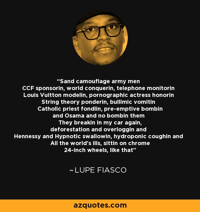 Sand camouflage army men CCF sponsorin, world conquerin, telephone monitorin Louis Vuitton modelin, pornographic actress honorin String theory ponderin, bullimic vomitin Catholic priest fondlin, pre-emptive bombin and Osama and no bombin them They breakin in my car again, deforestation and overloggin and Hennessy and Hypnotic swallowin, hydroponic coughin and All the world's ills, sittin on chrome 24-inch wheels, like that - Lupe Fiasco
