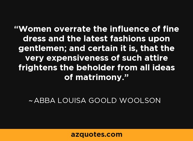 Women overrate the influence of fine dress and the latest fashions upon gentlemen; and certain it is, that the very expensiveness of such attire frightens the beholder from all ideas of matrimony. - Abba Louisa Goold Woolson