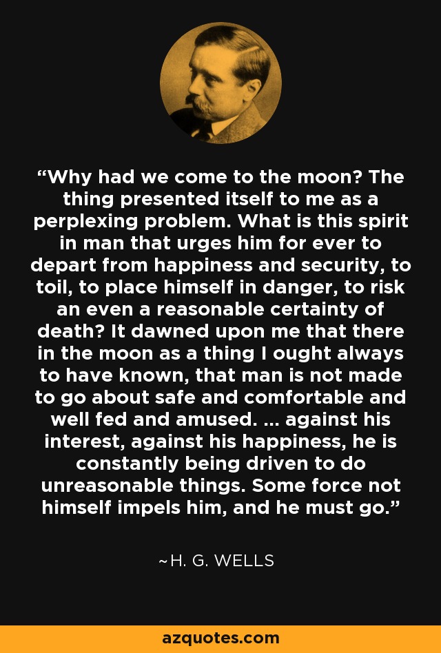 Why had we come to the moon? The thing presented itself to me as a perplexing problem. What is this spirit in man that urges him for ever to depart from happiness and security, to toil, to place himself in danger, to risk an even a reasonable certainty of death? It dawned upon me that there in the moon as a thing I ought always to have known, that man is not made to go about safe and comfortable and well fed and amused. ... against his interest, against his happiness, he is constantly being driven to do unreasonable things. Some force not himself impels him, and he must go. - H. G. Wells