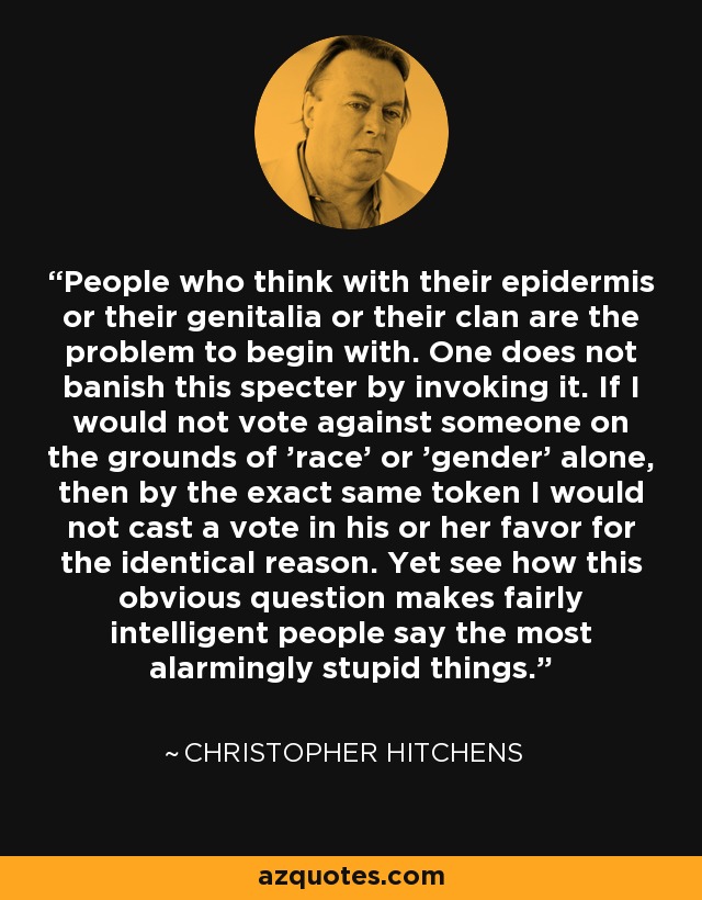 People who think with their epidermis or their genitalia or their clan are the problem to begin with. One does not banish this specter by invoking it. If I would not vote against someone on the grounds of 'race' or 'gender' alone, then by the exact same token I would not cast a vote in his or her favor for the identical reason. Yet see how this obvious question makes fairly intelligent people say the most alarmingly stupid things. - Christopher Hitchens