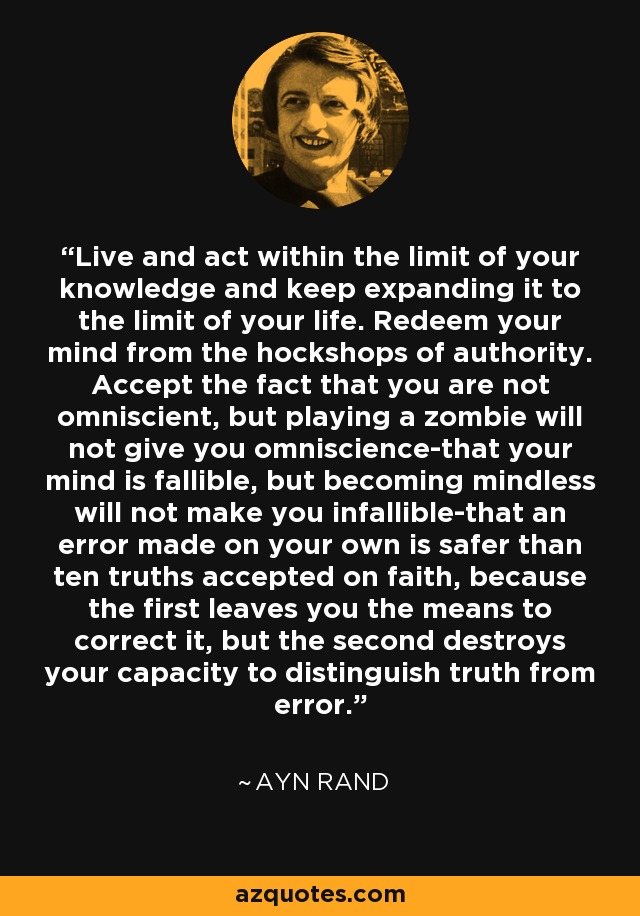 Live and act within the limit of your knowledge and keep expanding it to the limit of your life. Redeem your mind from the hockshops of authority. Accept the fact that you are not omniscient, but playing a zombie will not give you omniscience-that your mind is fallible, but becoming mindless will not make you infallible-that an error made on your own is safer than ten truths accepted on faith, because the first leaves you the means to correct it, but the second destroys your capacity to distinguish truth from error. - Ayn Rand
