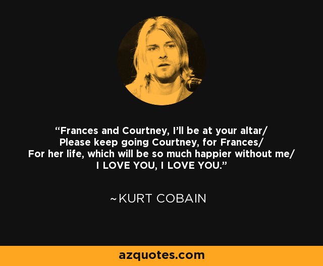 Frances and Courtney, I'll be at your altar/ Please keep going Courtney, for Frances/ For her life, which will be so much happier without me/ I LOVE YOU, I LOVE YOU. - Kurt Cobain