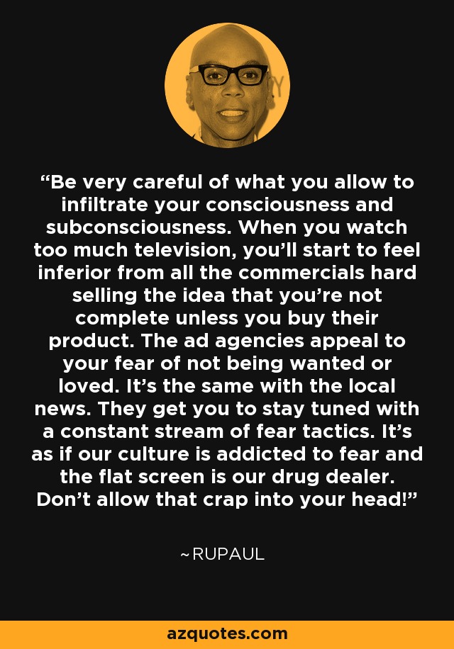 Be very careful of what you allow to infiltrate your consciousness and subconsciousness. When you watch too much television, you'll start to feel inferior from all the commercials hard selling the idea that you're not complete unless you buy their product. The ad agencies appeal to your fear of not being wanted or loved. It's the same with the local news. They get you to stay tuned with a constant stream of fear tactics. It's as if our culture is addicted to fear and the flat screen is our drug dealer. Don't allow that crap into your head! - RuPaul