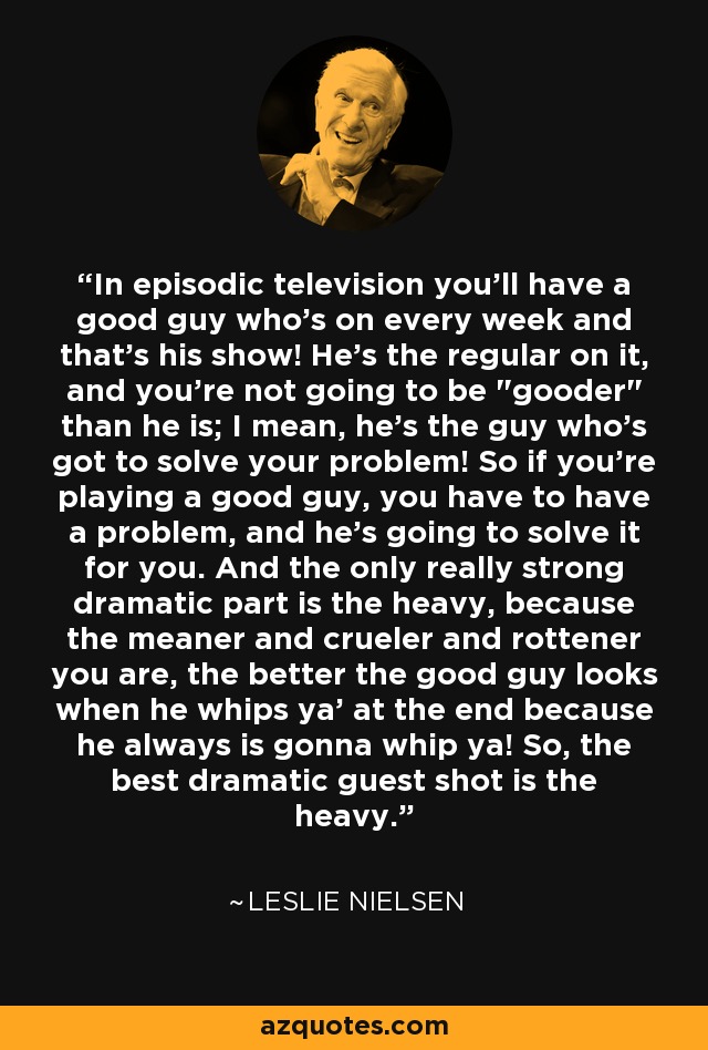 In episodic television you'll have a good guy who's on every week and that's his show! He's the regular on it, and you're not going to be 