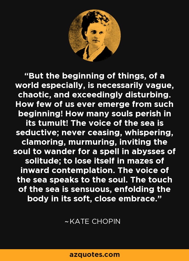 But the beginning of things, of a world especially, is necessarily vague, chaotic, and exceedingly disturbing. How few of us ever emerge from such beginning! How many souls perish in its tumult! The voice of the sea is seductive; never ceasing, whispering, clamoring, murmuring, inviting the soul to wander for a spell in abysses of solitude; to lose itself in mazes of inward contemplation. The voice of the sea speaks to the soul. The touch of the sea is sensuous, enfolding the body in its soft, close embrace. - Kate Chopin