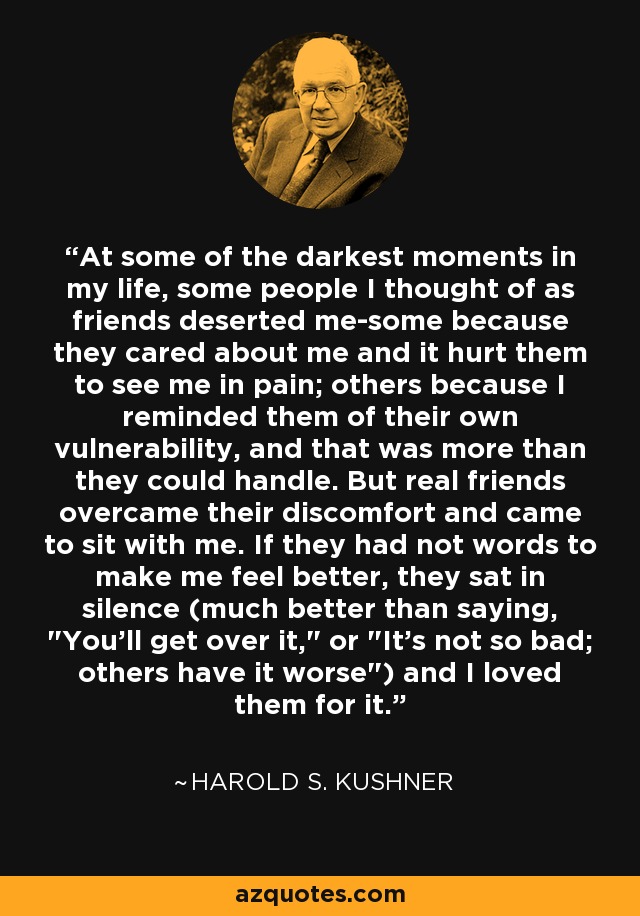 At some of the darkest moments in my life, some people I thought of as friends deserted me-some because they cared about me and it hurt them to see me in pain; others because I reminded them of their own vulnerability, and that was more than they could handle. But real friends overcame their discomfort and came to sit with me. If they had not words to make me feel better, they sat in silence (much better than saying, 