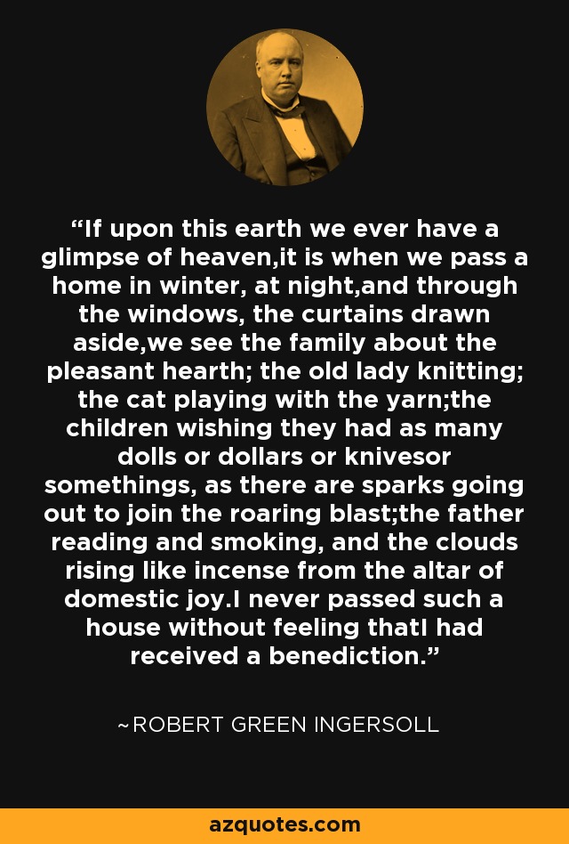 If upon this earth we ever have a glimpse of heaven,it is when we pass a home in winter, at night,and through the windows, the curtains drawn aside,we see the family about the pleasant hearth; the old lady knitting; the cat playing with the yarn;the children wishing they had as many dolls or dollars or knivesor somethings, as there are sparks going out to join the roaring blast;the father reading and smoking, and the clouds rising like incense from the altar of domestic joy.I never passed such a house without feeling thatI had received a benediction. - Robert Green Ingersoll