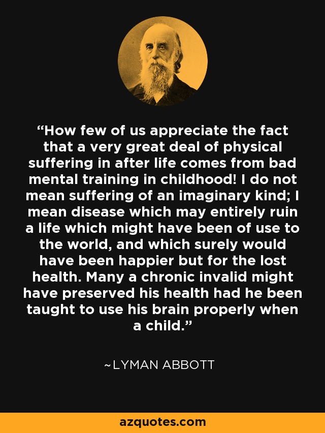 How few of us appreciate the fact that a very great deal of physical suffering in after life comes from bad mental training in childhood! I do not mean suffering of an imaginary kind; I mean disease which may entirely ruin a life which might have been of use to the world, and which surely would have been happier but for the lost health. Many a chronic invalid might have preserved his health had he been taught to use his brain properly when a child. - Lyman Abbott