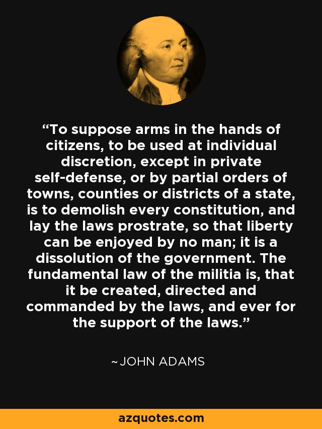 To suppose arms in the hands of citizens, to be used at individual discretion, except in private self-defense, or by partial orders of towns, counties or districts of a state, is to demolish every constitution, and lay the laws prostrate, so that liberty can be enjoyed by no man; it is a dissolution of the government. The fundamental law of the militia is, that it be created, directed and commanded by the laws, and ever for the support of the laws. - John Adams