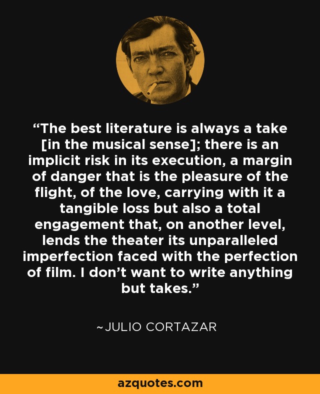 The best literature is always a take [in the musical sense]; there is an implicit risk in its execution, a margin of danger that is the pleasure of the flight, of the love, carrying with it a tangible loss but also a total engagement that, on another level, lends the theater its unparalleled imperfection faced with the perfection of film. I don’t want to write anything but takes. - Julio Cortazar