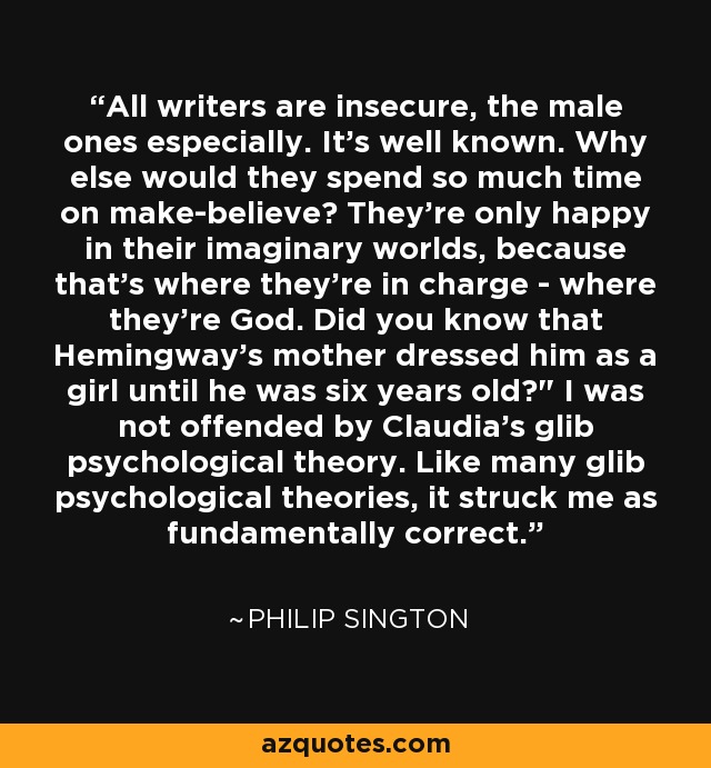 All writers are insecure, the male ones especially. It's well known. Why else would they spend so much time on make-believe? They're only happy in their imaginary worlds, because that's where they're in charge - where they're God. Did you know that Hemingway's mother dressed him as a girl until he was six years old?