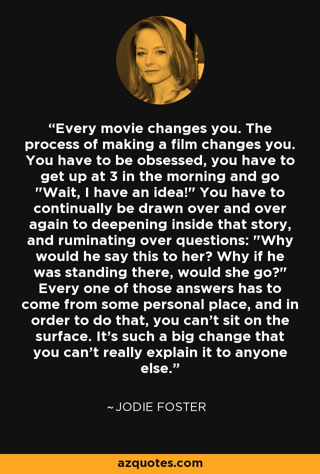 Every movie changes you. The process of making a film changes you. You have to be obsessed, you have to get up at 3 in the morning and go 