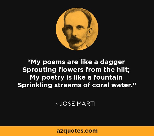 My poems are like a dagger Sprouting flowers from the hilt; My poetry is like a fountain Sprinkling streams of coral water. - Jose Marti
