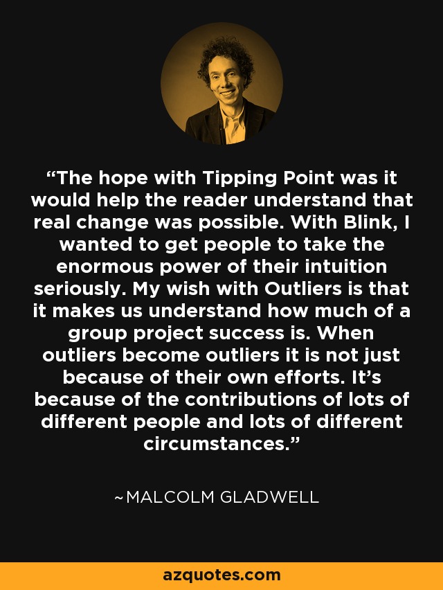 The hope with Tipping Point was it would help the reader understand that real change was possible. With Blink, I wanted to get people to take the enormous power of their intuition seriously. My wish with Outliers is that it makes us understand how much of a group project success is. When outliers become outliers it is not just because of their own efforts. It's because of the contributions of lots of different people and lots of different circumstances. - Malcolm Gladwell