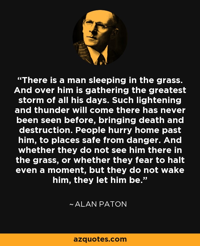 There is a man sleeping in the grass. And over him is gathering the greatest storm of all his days. Such lightening and thunder will come there has never been seen before, bringing death and destruction. People hurry home past him, to places safe from danger. And whether they do not see him there in the grass, or whether they fear to halt even a moment, but they do not wake him, they let him be. - Alan Paton