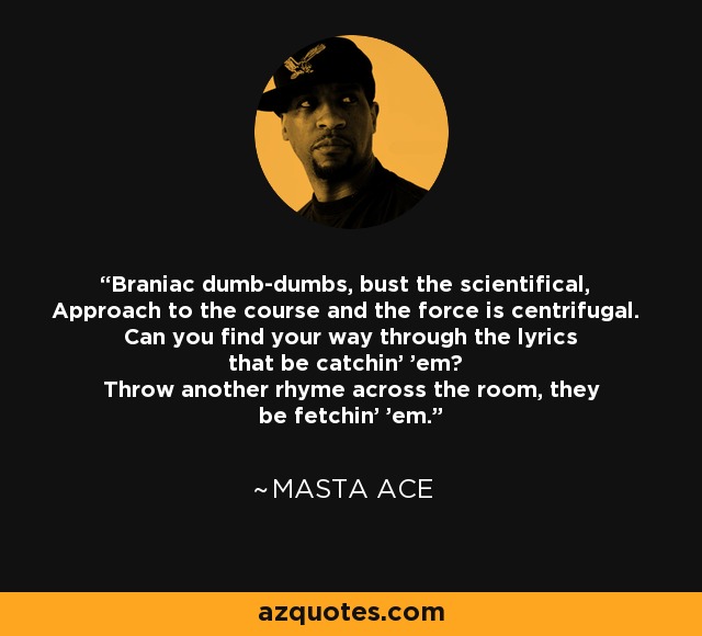 Braniac dumb-dumbs, bust the scientifical, Approach to the course and the force is centrifugal. Can you find your way through the lyrics that be catchin' 'em? Throw another rhyme across the room, they be fetchin' 'em. - Masta Ace