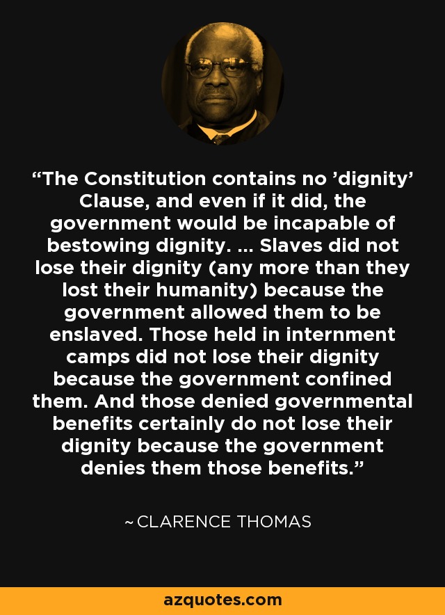 The Constitution contains no 'dignity' Clause, and even if it did, the government would be incapable of bestowing dignity. ... Slaves did not lose their dignity (any more than they lost their humanity) because the government allowed them to be enslaved. Those held in internment camps did not lose their dignity because the government confined them. And those denied governmental benefits certainly do not lose their dignity because the government denies them those benefits. - Clarence Thomas