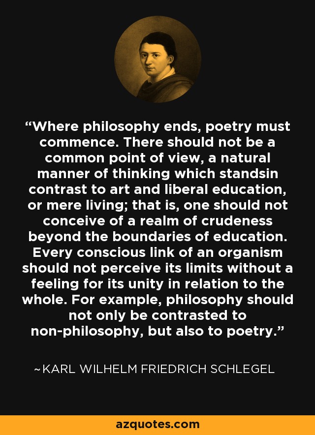 Where philosophy ends, poetry must commence. There should not be a common point of view, a natural manner of thinking which standsin contrast to art and liberal education, or mere living; that is, one should not conceive of a realm of crudeness beyond the boundaries of education. Every conscious link of an organism should not perceive its limits without a feeling for its unity in relation to the whole. For example, philosophy should not only be contrasted to non-philosophy, but also to poetry. - Karl Wilhelm Friedrich Schlegel