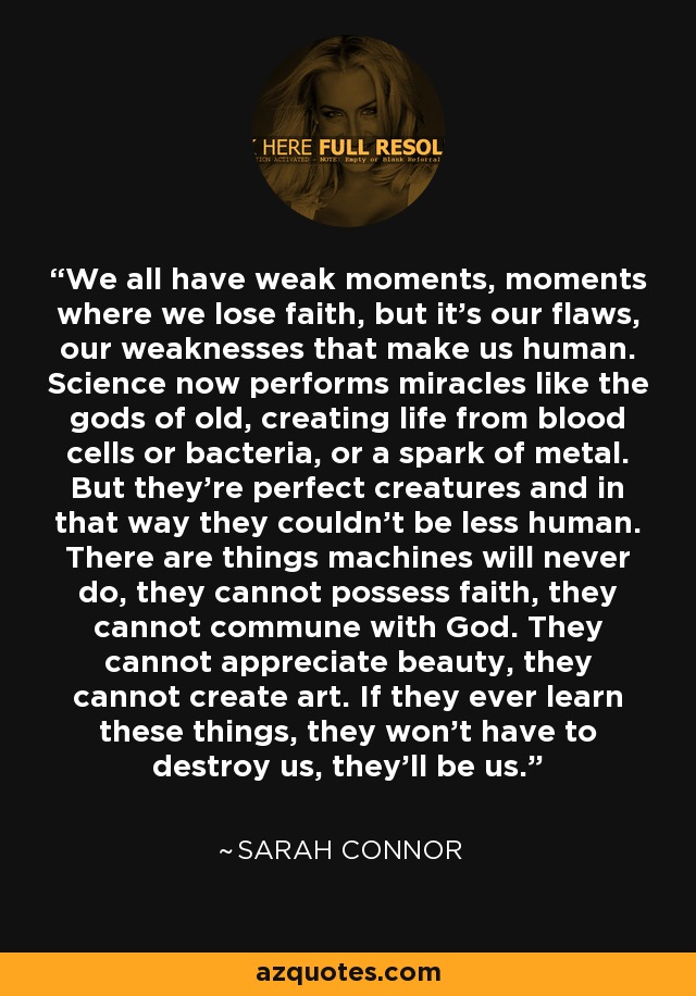 We all have weak moments, moments where we lose faith, but it's our flaws, our weaknesses that make us human. Science now performs miracles like the gods of old, creating life from blood cells or bacteria, or a spark of metal. But they're perfect creatures and in that way they couldn't be less human. There are things machines will never do, they cannot possess faith, they cannot commune with God. They cannot appreciate beauty, they cannot create art. If they ever learn these things, they won't have to destroy us, they'll be us. - Sarah Connor